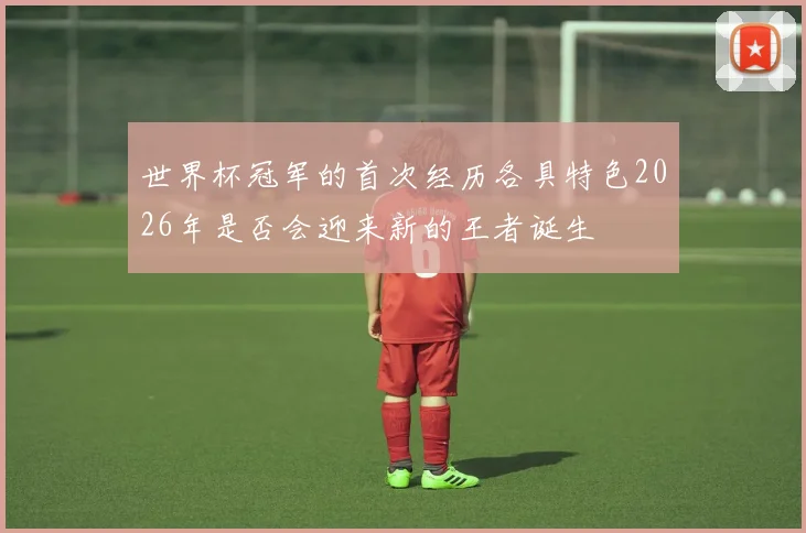 世界杯冠军的首次经历各具特色2026年是否会迎来新的王者诞生