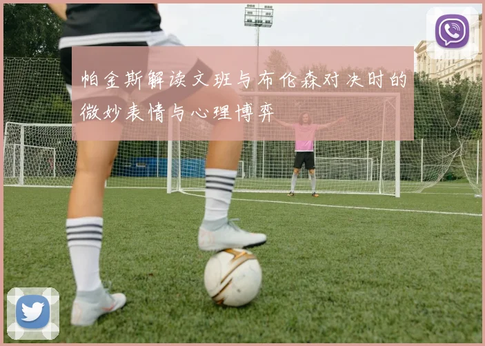 帕金斯解读文班与布伦森对决时的微妙表情与心理博弈