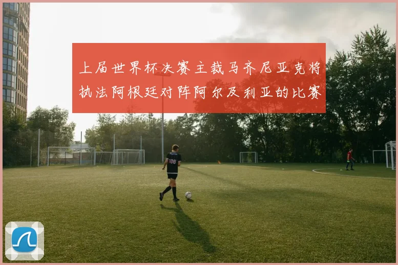 上届世界杯决赛主裁马齐尼亚克将执法阿根廷对阵阿尔及利亚的比赛