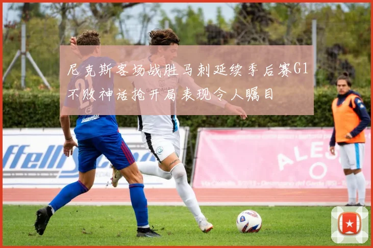 尼克斯客场战胜马刺延续季后赛G1不败神话抢开局表现令人瞩目