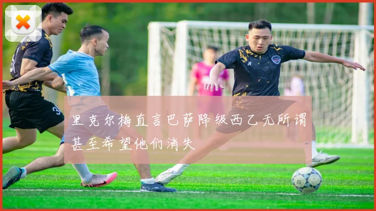 里克尔梅直言巴萨降级西乙无所谓甚至希望他们消失