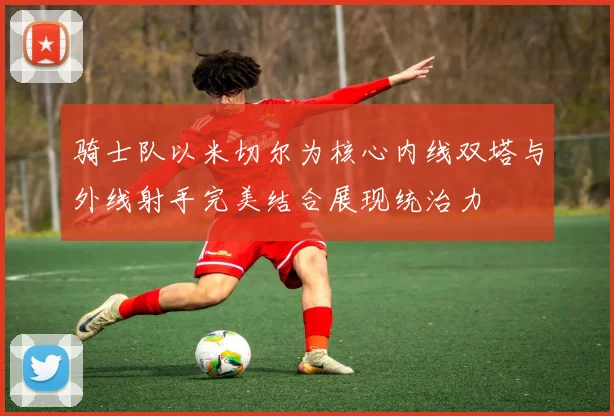 骑士队以米切尔为核心内线双塔与外线射手完美结合展现统治力