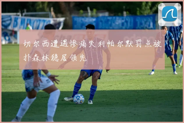 切尔西遭遇惨痛失利帕尔默罚点被扑森林稳居领先