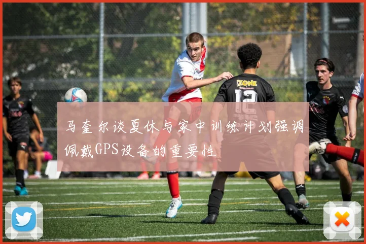 马奎尔谈夏休与家中训练计划强调佩戴GPS设备的重要性
