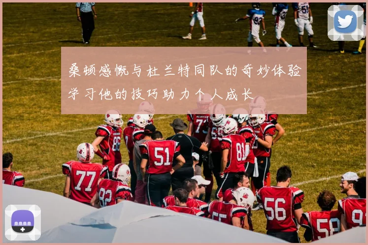 桑顿感慨与杜兰特同队的奇妙体验学习他的技巧助力个人成长