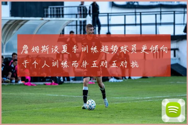 詹姆斯谈夏季训练趋势球员更倾向于个人训练而非五对五对抗