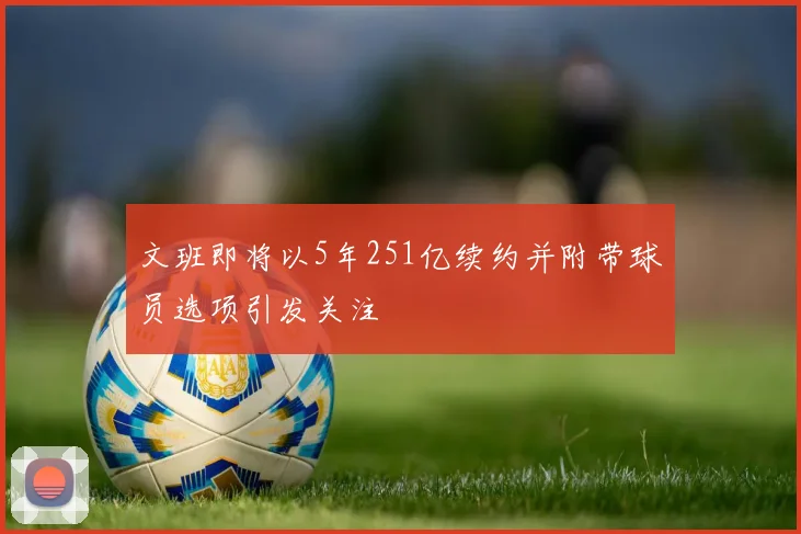 文班即将以5年251亿续约并附带球员选项引发关注