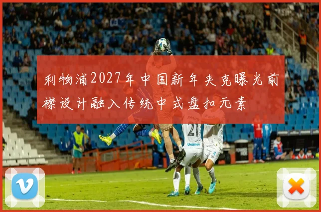 利物浦2027年中国新年夹克曝光前襟设计融入传统中式盘扣元素