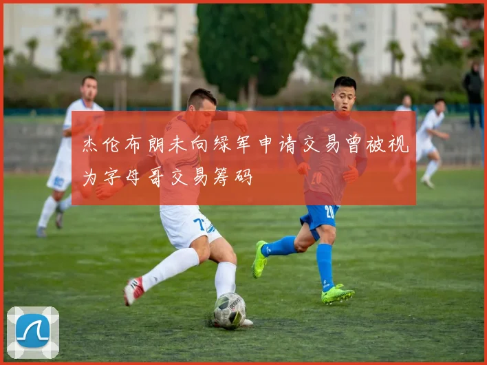 杰伦布朗未向绿军申请交易曾被视为字母哥交易筹码