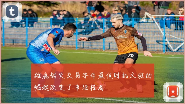 雄鹿错失交易字母最佳时机文班的崛起改变了市场格局