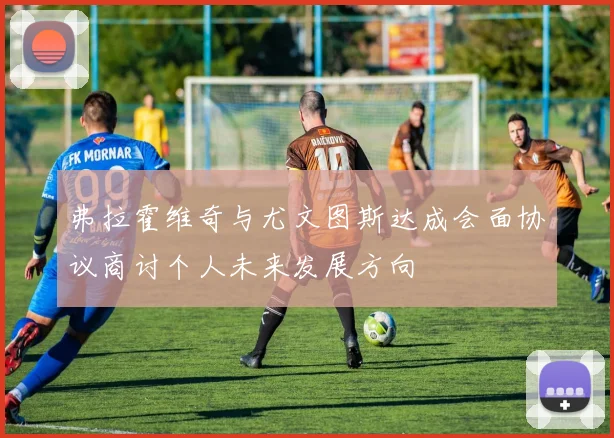 弗拉霍维奇与尤文图斯达成会面协议商讨个人未来发展方向
