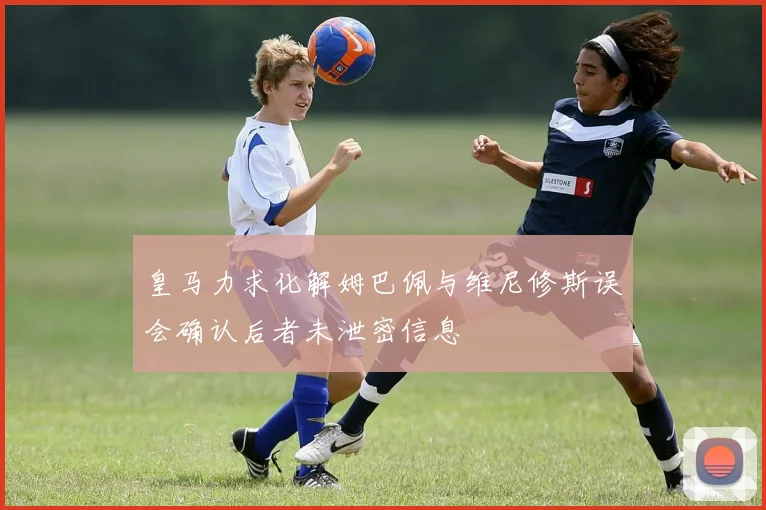 皇马力求化解姆巴佩与维尼修斯误会确认后者未泄密信息