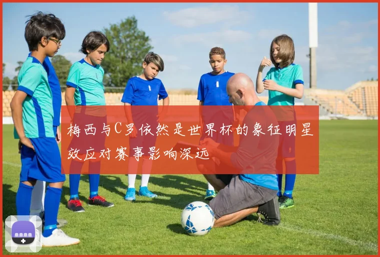 梅西与C罗依然是世界杯的象征明星效应对赛事影响深远