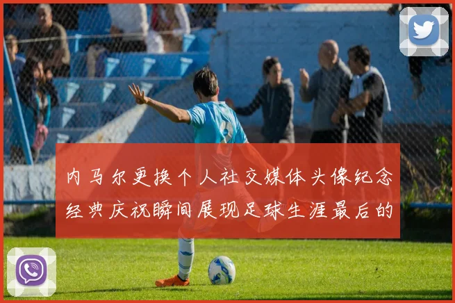 内马尔更换个人社交媒体头像纪念经典庆祝瞬间展现足球生涯最后的辉煌时刻