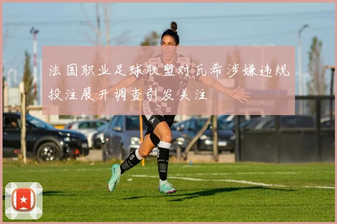 法国职业足球联盟对瓦希涉嫌违规投注展开调查引发关注