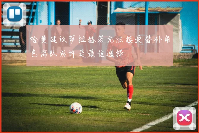哈曼建议萨拉赫若无法接受替补角色离队或许是最佳选择