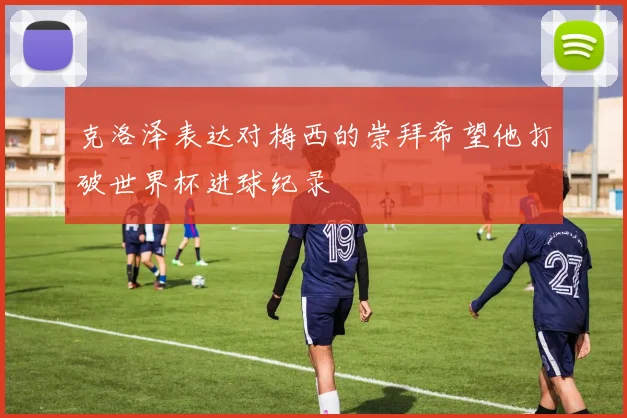 克洛泽表达对梅西的崇拜希望他打破世界杯进球纪录
