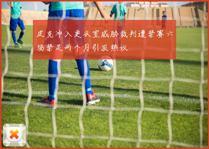皮克冲入更衣室威胁裁判遭禁赛六场禁足两个月引发热议