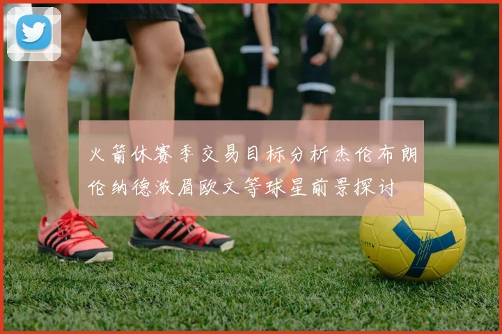 火箭休赛季交易目标分析杰伦布朗伦纳德浓眉欧文等球星前景探讨