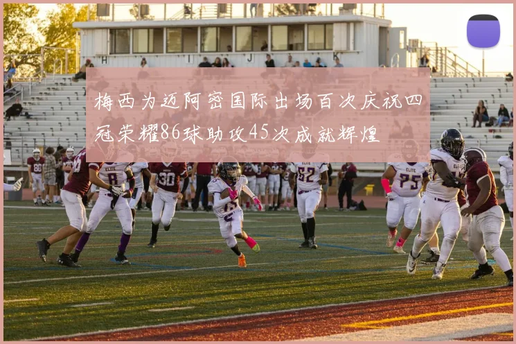 梅西为迈阿密国际出场百次庆祝四冠荣耀86球助攻45次成就辉煌